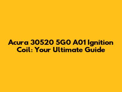 Acura 30520 5G0 A01 Ignition Coil: Your Ultimate Guide