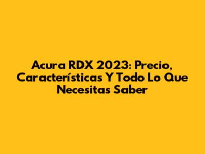 Acura RDX 2023: Precio, Características Y Todo Lo Que Necesitas Saber