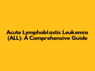 Acute Lymphoblastic Leukemia (ALL): A Comprehensive Guide