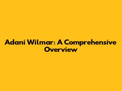 Adani Wilmar: A Comprehensive Overview
