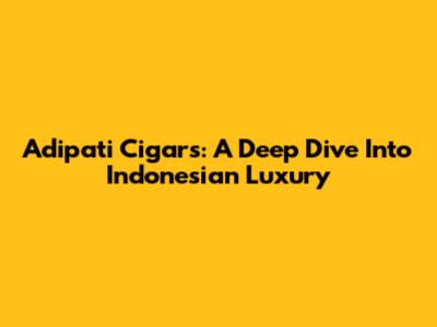 Adipati Cigars: A Deep Dive Into Indonesian Luxury
