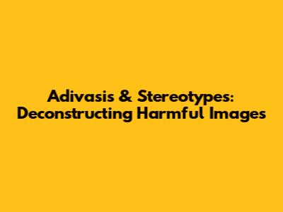 Adivasis & Stereotypes: Deconstructing Harmful Images