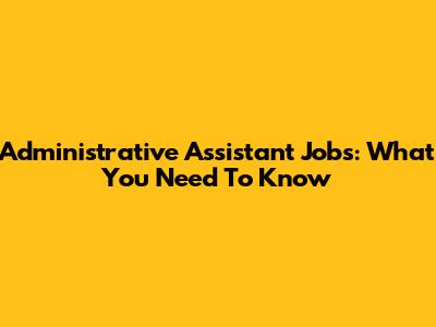 Administrative Assistant Jobs: What You Need To Know