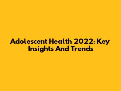 Adolescent Health 2022: Key Insights And Trends