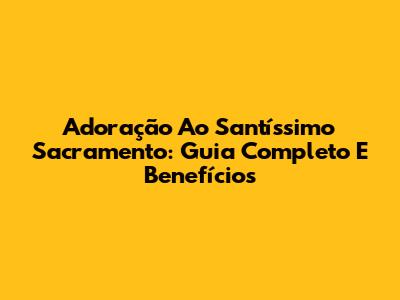Adoração Ao Santíssimo Sacramento: Guia Completo E Benefícios