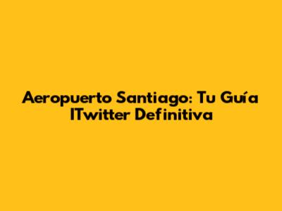 Aeropuerto Santiago: Tu Guía ITwitter Definitiva