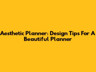 Aesthetic Planner: Design Tips For A Beautiful Planner