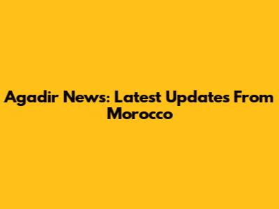 Agadir News: Latest Updates From Morocco