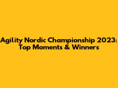 Agility Nordic Championship 2023: Top Moments & Winners