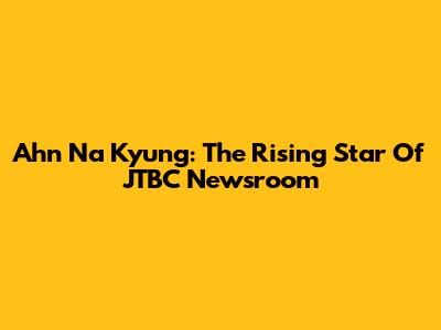 Ahn Na Kyung: The Rising Star Of JTBC Newsroom