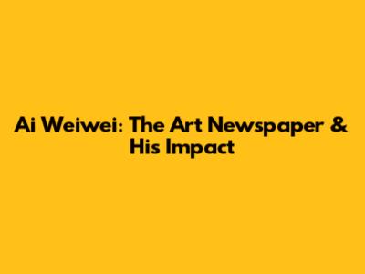 Ai Weiwei: The Art Newspaper & His Impact