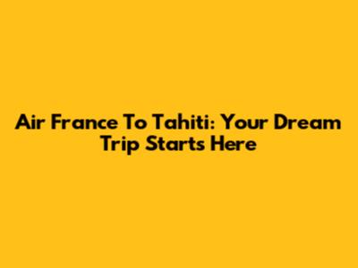 Air France To Tahiti: Your Dream Trip Starts Here
