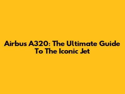 Airbus A320: The Ultimate Guide To The Iconic Jet