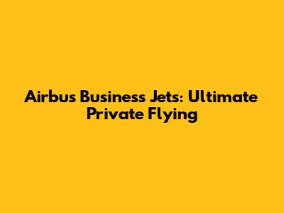 Airbus Business Jets: Ultimate Private Flying