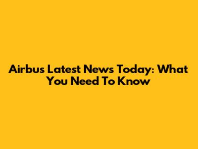Airbus Latest News Today: What You Need To Know