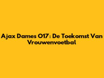 Ajax Dames O17: De Toekomst Van Vrouwenvoetbal
