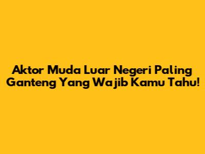 Aktor Muda Luar Negeri Paling Ganteng Yang Wajib Kamu Tahu!