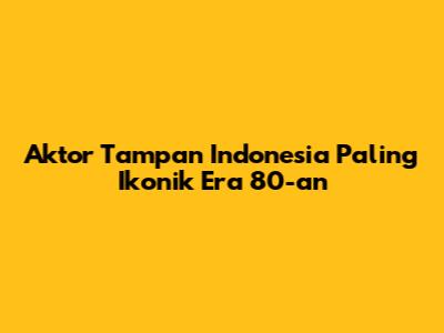 Aktor Tampan Indonesia Paling Ikonik Era 80-an