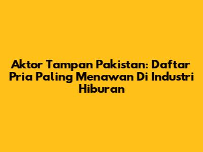 Aktor Tampan Pakistan: Daftar Pria Paling Menawan Di Industri Hiburan