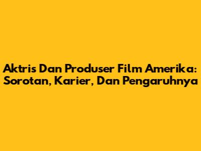 Aktris Dan Produser Film Amerika: Sorotan, Karier, Dan Pengaruhnya