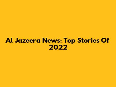 Al Jazeera News: Top Stories Of 2022