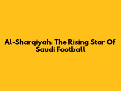 Al-Sharqiyah: The Rising Star Of Saudi Football