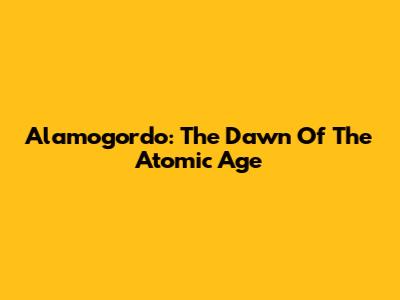 Alamogordo: The Dawn Of The Atomic Age