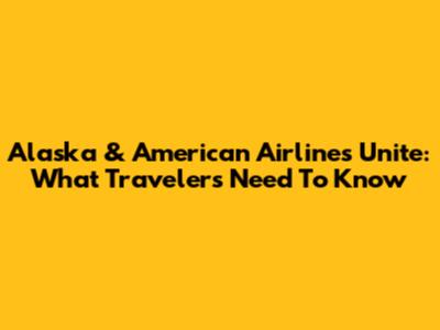 Alaska & American Airlines Unite: What Travelers Need To Know