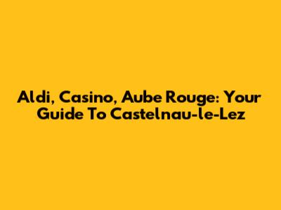 Aldi, Casino, Aube Rouge: Your Guide To Castelnau-le-Lez