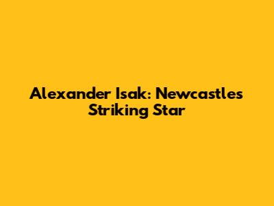 Alexander Isak: Newcastle's Striking Star