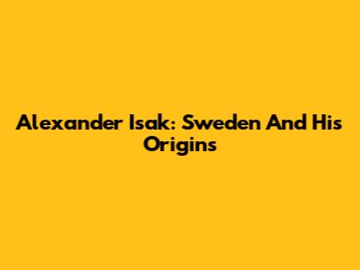 Alexander Isak: Sweden And His Origins