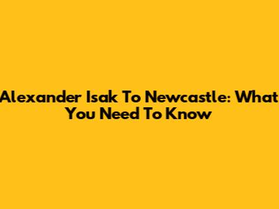 Alexander Isak To Newcastle: What You Need To Know
