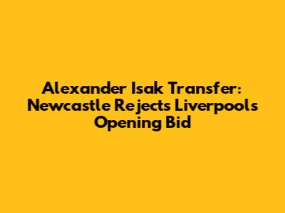 Alexander Isak Transfer: Newcastle Rejects Liverpool's Opening Bid