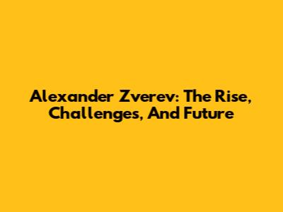 Alexander Zverev: The Rise, Challenges, And Future