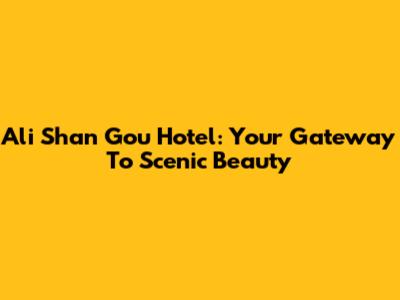 Ali Shan Gou Hotel: Your Gateway To Scenic Beauty