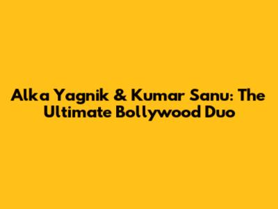 Alka Yagnik & Kumar Sanu: The Ultimate Bollywood Duo