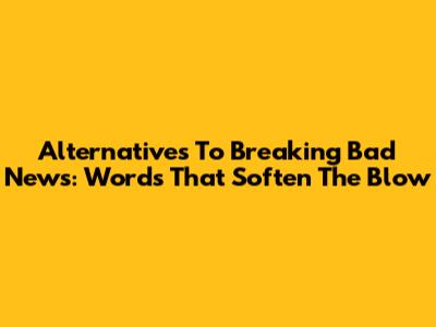 Alternatives To "Breaking Bad News": Words That Soften The Blow