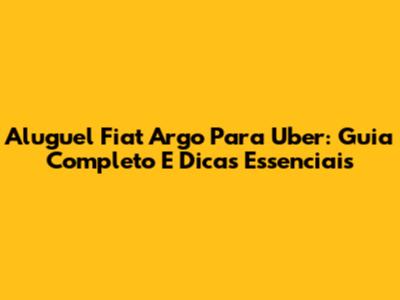 Aluguel Fiat Argo Para Uber: Guia Completo E Dicas Essenciais