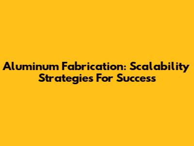 Aluminum Fabrication: Scalability Strategies For Success