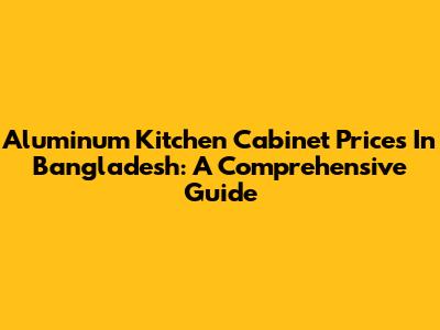 Aluminum Kitchen Cabinet Prices In Bangladesh: A Comprehensive Guide