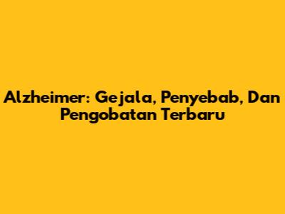 Alzheimer: Gejala, Penyebab, Dan Pengobatan Terbaru