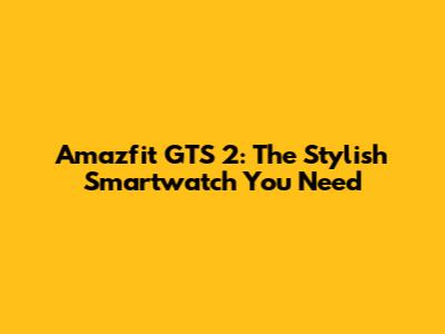 Amazfit GTS 2: The Stylish Smartwatch You Need