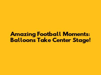 Amazing Football Moments: Balloons Take Center Stage!
