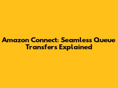 Amazon Connect: Seamless Queue Transfers Explained
