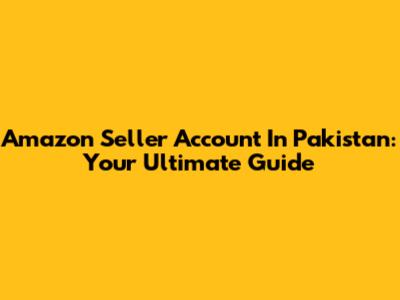 Amazon Seller Account In Pakistan: Your Ultimate Guide