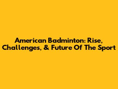 American Badminton: Rise, Challenges, & Future Of The Sport