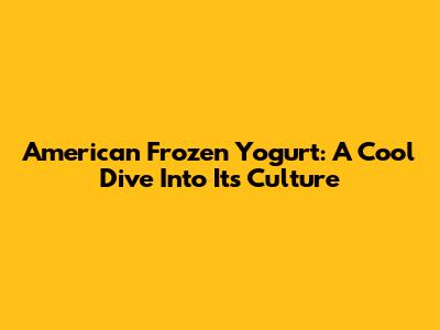 American Frozen Yogurt: A Cool Dive Into Its Culture