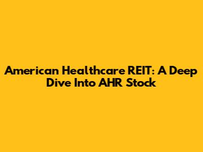 American Healthcare REIT: A Deep Dive Into AHR Stock