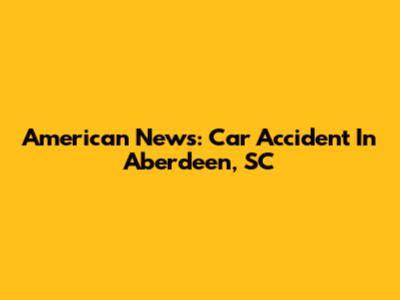 American News: Car Accident In Aberdeen, SC
