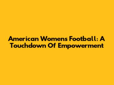 American Women's Football: A Touchdown Of Empowerment